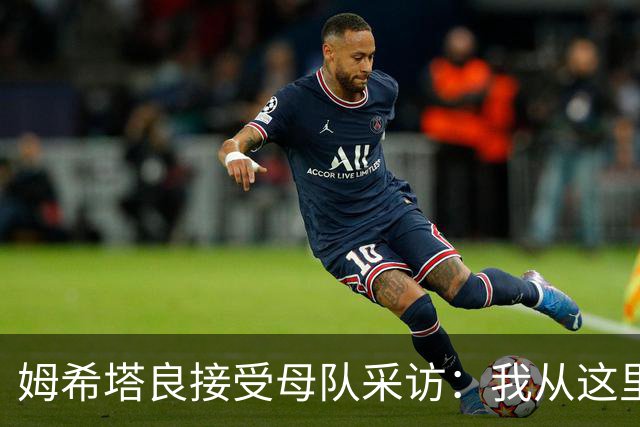 姆希塔良接受母队采访：我从这里出发一路走到加盟国米，我很自豪