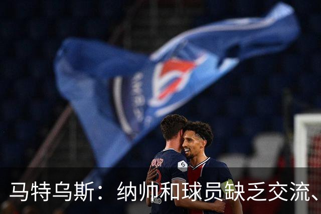 马特乌斯：纳帅和球员缺乏交流、不去现场考察 去年续约毫无必要